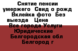 Снятие пенсии умержего. Свид.о рожд. Вклейка фото. Без выезда › Цена ­ 3 000 - Все города Услуги » Юридические   . Белгородская обл.,Белгород г.